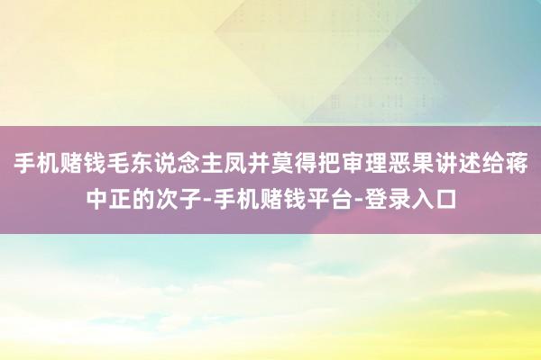 手机赌钱毛东说念主凤并莫得把审理恶果讲述给蒋中正的次子-手机赌钱平台-登录入口