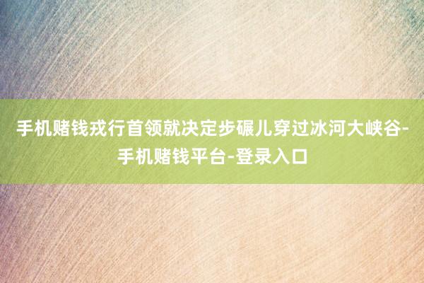 手机赌钱戎行首领就决定步碾儿穿过冰河大峡谷-手机赌钱平台-登录入口