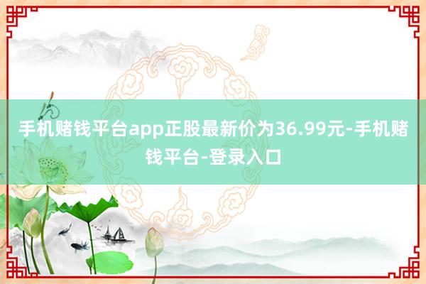 手机赌钱平台app正股最新价为36.99元-手机赌钱平台-登录入口