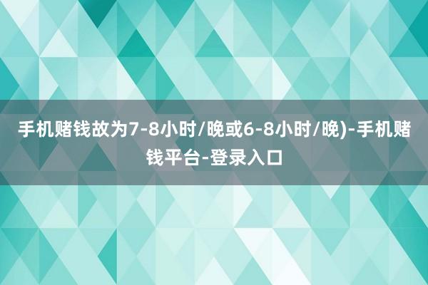 手机赌钱故为7-8小时/晚或6-8小时/晚)-手机赌钱平台-登录入口