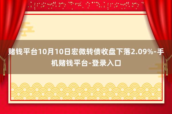 赌钱平台10月10日宏微转债收盘下落2.09%-手机赌钱平台-登录入口