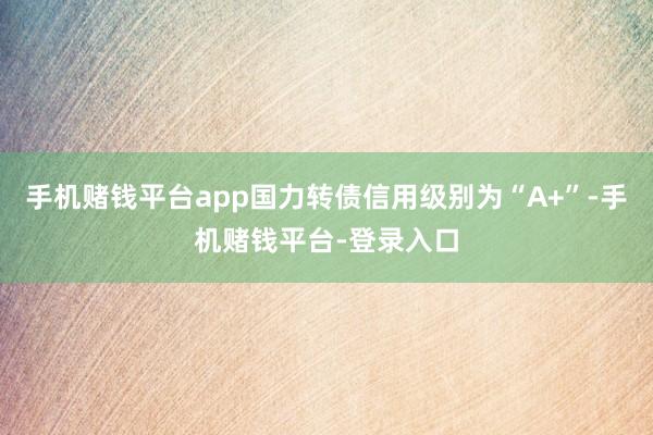 手机赌钱平台app国力转债信用级别为“A+”-手机赌钱平台-登录入口