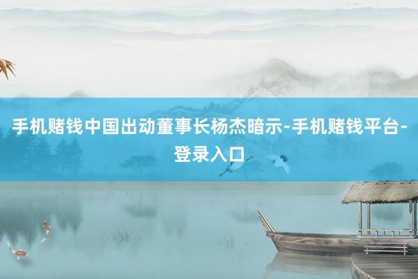 手机赌钱中国出动董事长杨杰暗示-手机赌钱平台-登录入口