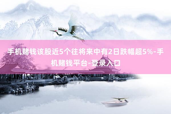 手机赌钱该股近5个往将来中有2日跌幅超5%-手机赌钱平台-登录入口