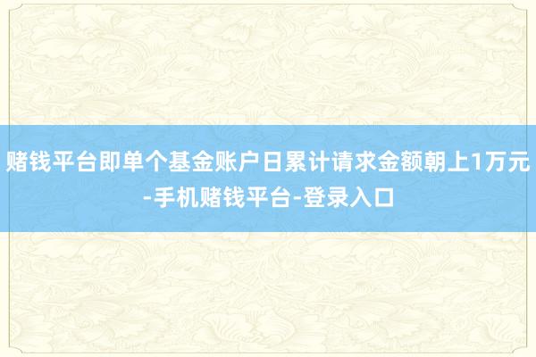 赌钱平台即单个基金账户日累计请求金额朝上1万元-手机赌钱平台-登录入口