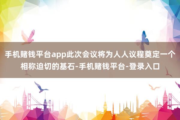 手机赌钱平台app此次会议将为人人议程奠定一个相称迫切的基石-手机赌钱平台-登录入口