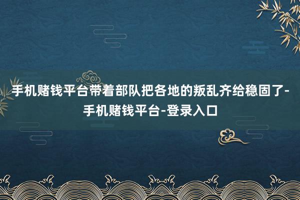 手机赌钱平台带着部队把各地的叛乱齐给稳固了-手机赌钱平台-登录入口