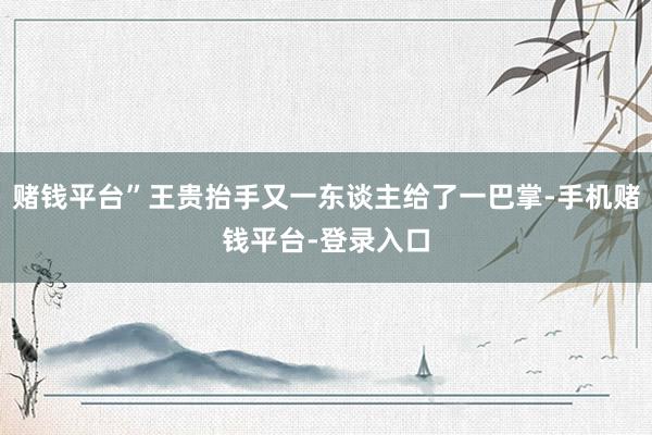 赌钱平台”王贵抬手又一东谈主给了一巴掌-手机赌钱平台-登录入口