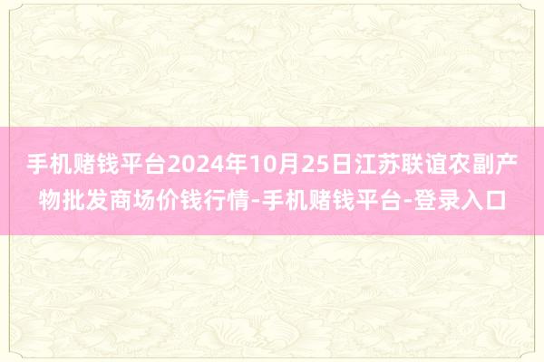 手机赌钱平台2024年10月25日江苏联谊农副产物批发商场价钱行情-手机赌钱平台-登录入口