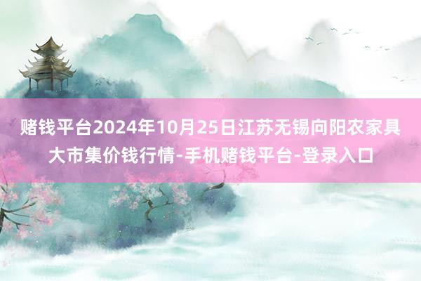 赌钱平台2024年10月25日江苏无锡向阳农家具大市集价钱行情-手机赌钱平台-登录入口