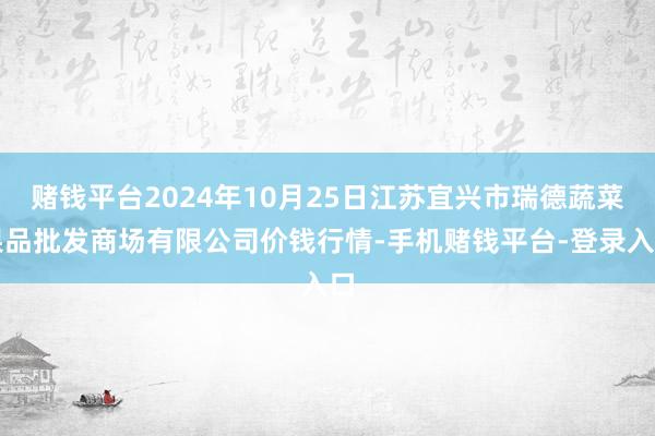 赌钱平台2024年10月25日江苏宜兴市瑞德蔬菜果品批发商场有限公司价钱行情-手机赌钱平台-登录入口