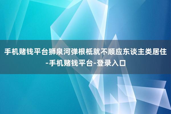 手机赌钱平台狮泉河弹根柢就不顺应东谈主类居住-手机赌钱平台-登录入口